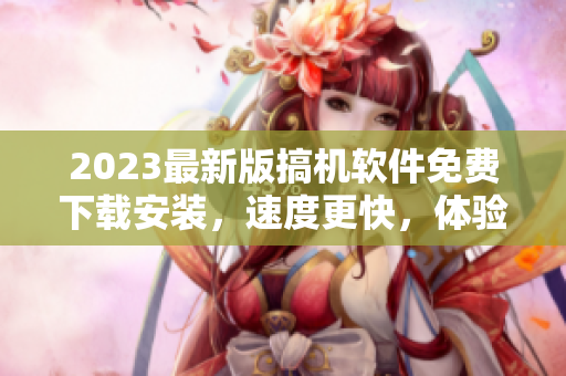 2023最新版搞機(jī)軟件免費(fèi)下載安裝，速度更快，體驗(yàn)更佳