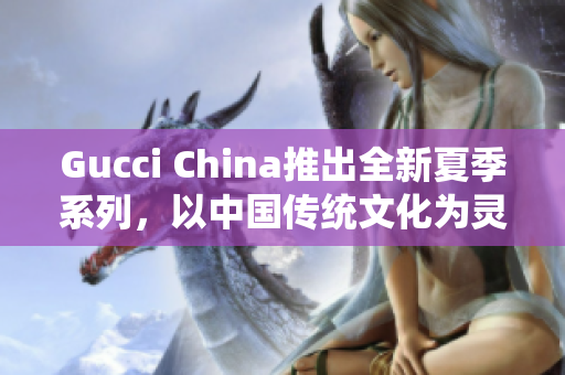 Gucci China推出全新夏季系列，以中國(guó)傳統(tǒng)文化為靈感來(lái)源