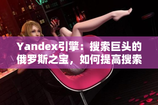 Yandex引擎：搜索巨頭的俄羅斯之寶，如何提高搜索排名？