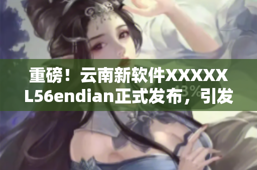 重磅！云南新軟件XXXXXL56endian正式發(fā)布，引發(fā)行業(yè)熱議！