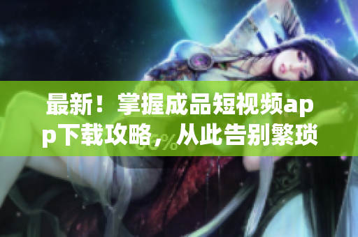 最新！掌握成品短視頻app下載攻略，從此告別繁瑣操作！