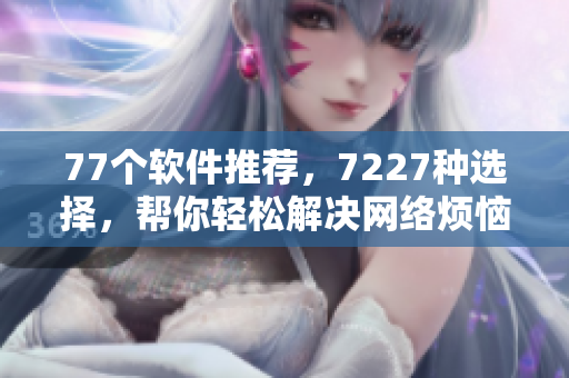 77個(gè)軟件推薦，7227種選擇，幫你輕松解決網(wǎng)絡(luò)煩惱！