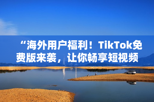 “海外用戶福利！TikTok免費版來襲，讓你暢享短視頻世界”
