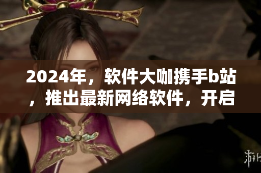 2024年，軟件大咖攜手b站，推出最新網(wǎng)絡(luò)軟件，開啟創(chuàng)新之旅