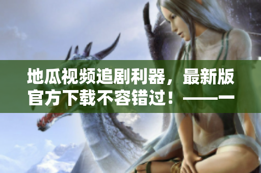 地瓜視頻追劇利器，最新版官方下載不容錯(cuò)過(guò)！——一個(gè)軟件編輯的推薦