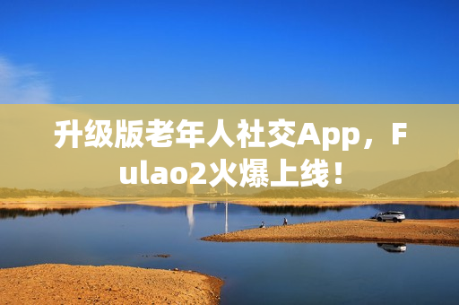 升級版老年人社交App，F(xiàn)ulao2火爆上線！