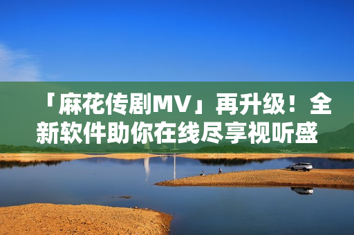 「麻花傳劇MV」再升級！全新軟件助你在線盡享視聽盛宴