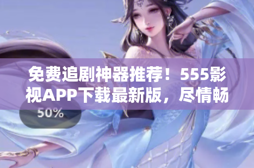 免費追劇神器推薦！555影視APP下載最新版，盡情暢享電影、劇集、綜藝