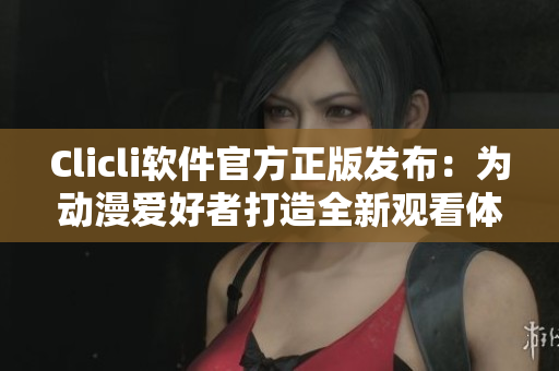 Clicli軟件官方正版發(fā)布：為動(dòng)漫愛好者打造全新觀看體驗(yàn)