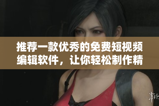 推薦一款優(yōu)秀的免費短視頻編輯軟件，讓你輕松制作精美視頻！