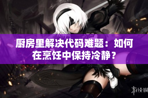 廚房里解決代碼難題：如何在烹飪中保持冷靜？