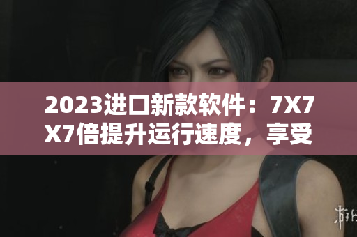 2023進口新款軟件：7X7X7倍提升運行速度，享受流暢操作體驗！