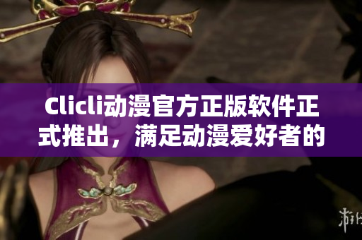 Clicli動(dòng)漫官方正版軟件正式推出，滿足動(dòng)漫愛好者的全方位需求