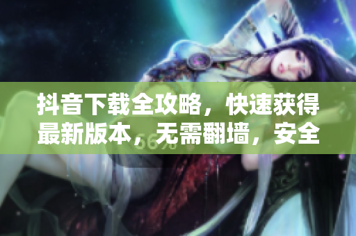抖音下載全攻略，快速獲得最新版本，無需翻墻，安全可靠