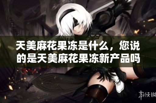 天美麻花果凍是什么，您說(shuō)的是天美麻花果凍新產(chǎn)品嗎？