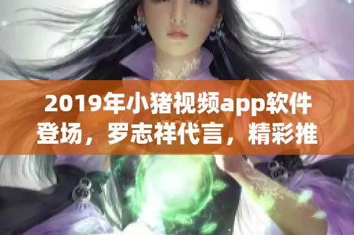 2019年小豬視頻app軟件登場，羅志祥代言，精彩推薦！