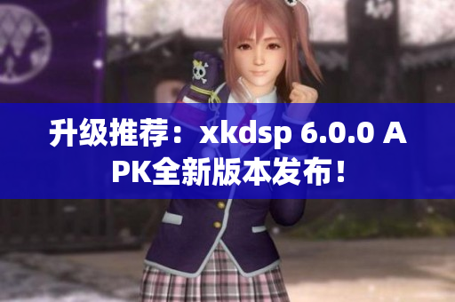 升級推薦：xkdsp 6.0.0 APK全新版本發(fā)布！