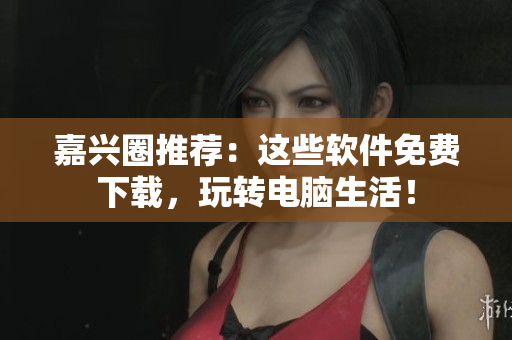 嘉興圈推薦：這些軟件免費(fèi)下載，玩轉(zhuǎn)電腦生活！