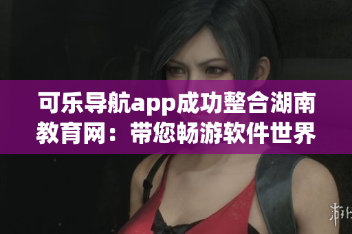 可樂導(dǎo)航app成功整合湖南教育網(wǎng)：帶您暢游軟件世界