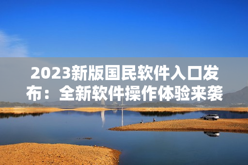 2023新版國民軟件入口發(fā)布：全新軟件操作體驗(yàn)來襲！