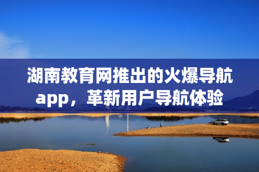 湖南教育網(wǎng)推出的火爆導(dǎo)航app，革新用戶導(dǎo)航體驗