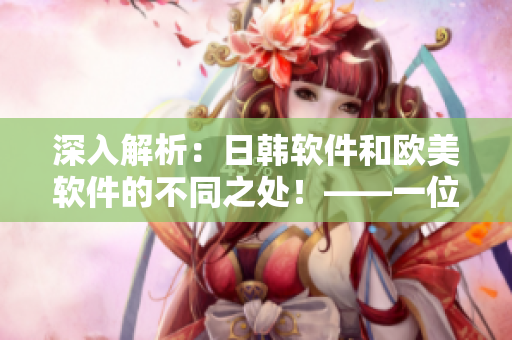 深入解析：日韓軟件和歐美軟件的不同之處！——一位網(wǎng)絡(luò)軟件編輯的視角