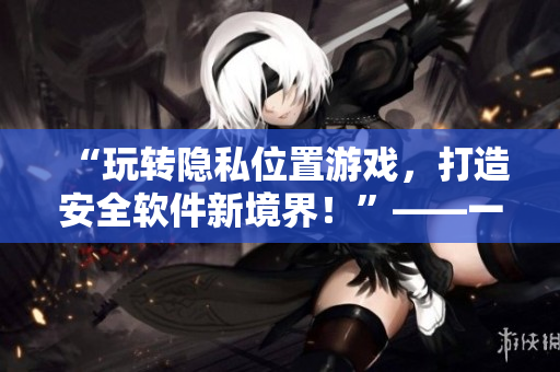 “玩轉(zhuǎn)隱私位置游戲，打造安全軟件新境界！”——一個網(wǎng)絡軟件編輯的經(jīng)驗分享