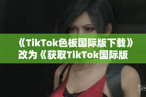 《TikTok色板國際版下載》改為《獲取TikTok國際版的最新色板》