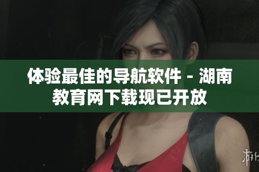 體驗最佳的導航軟件 - 湖南教育網下載現已開放