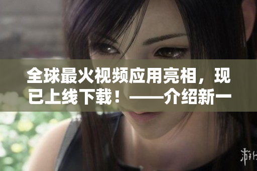 全球最火視頻應用亮相，現(xiàn)已上線下載！——介紹新一代短視頻軟件的功能和使用技巧