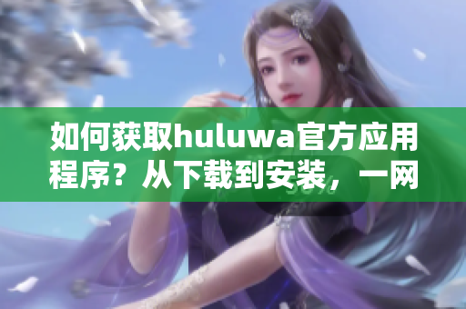 如何獲取huluwa官方應(yīng)用程序？從下載到安裝，一網(wǎng)打盡。