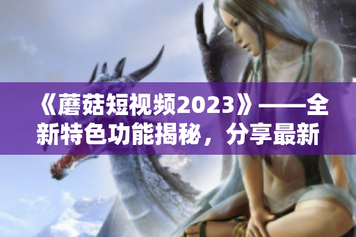 《蘑菇短視頻2023》——全新特色功能揭秘，分享最新軟件前沿