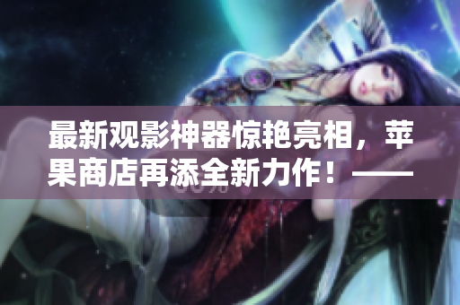 最新觀影神器驚艷亮相，蘋果商店再添全新力作！——軟件編輯報(bào)道