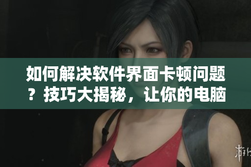 如何解決軟件界面卡頓問題？技巧大揭秘，讓你的電腦不再“翻白眼”！