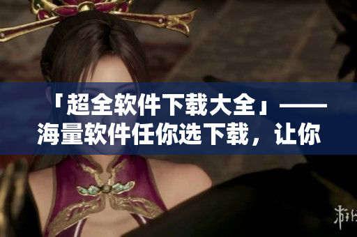 「超全軟件下載大全」——海量軟件任你選下載，讓你的電腦更加高效！