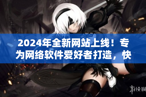 2024年全新網(wǎng)站上線！專為網(wǎng)絡(luò)軟件愛好者打造，快來體驗吧！