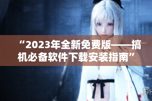“2023年全新免費(fèi)版——搞機(jī)必備軟件下載安裝指南”