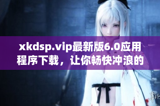 xkdsp.vip最新版6.0應用程序下載，讓你暢快沖浪的最佳選擇
