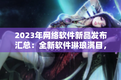 2023年網(wǎng)絡軟件新品發(fā)布匯總：全新軟件琳瑯滿目，涵蓋各類功能需求