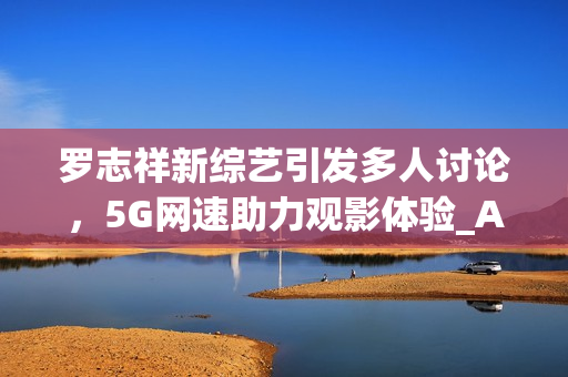 羅志祥新綜藝引發(fā)多人討論，5G網(wǎng)速助力觀影體驗(yàn)_AE流暢感受