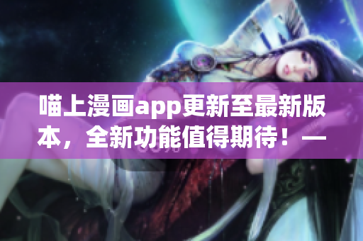 喵上漫畫app更新至最新版本，全新功能值得期待！——軟件編輯