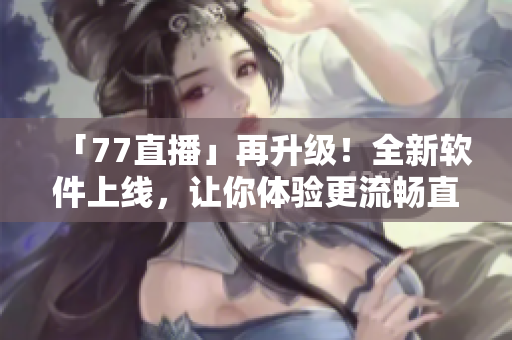 「77直播」再升級(jí)！全新軟件上線，讓你體驗(yàn)更流暢直播！
