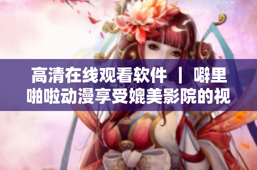 高清在線觀看軟件 ｜ 噼里啪啦動漫享受媲美影院的視聽盛宴