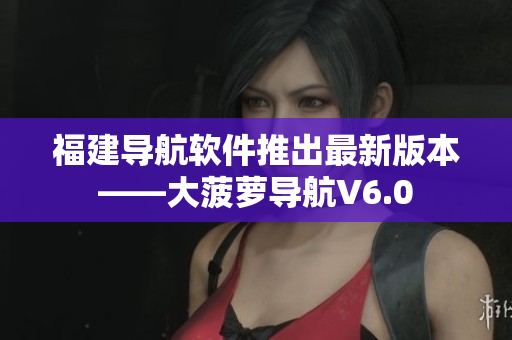 福建導航軟件推出最新版本——大菠蘿導航V6.0