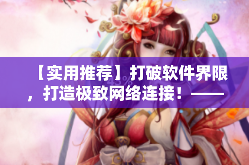 【實(shí)用推薦】打破軟件界限，打造極致網(wǎng)絡(luò)連接！——軟件編輯精選網(wǎng)路技巧指南