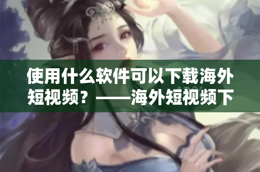 使用什么軟件可以下載海外短視頻？——海外短視頻下載軟件推薦