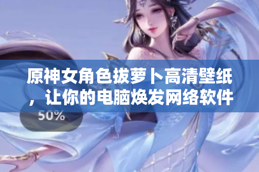 原神女角色拔蘿卜高清壁紙，讓你的電腦煥發(fā)網(wǎng)絡(luò)軟件的魅力！