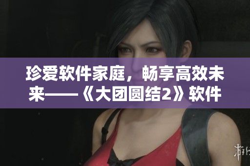 珍愛軟件家庭，暢享高效未來——《大團(tuán)圓結(jié)2》軟件家庭日全紀(jì)實(shí)