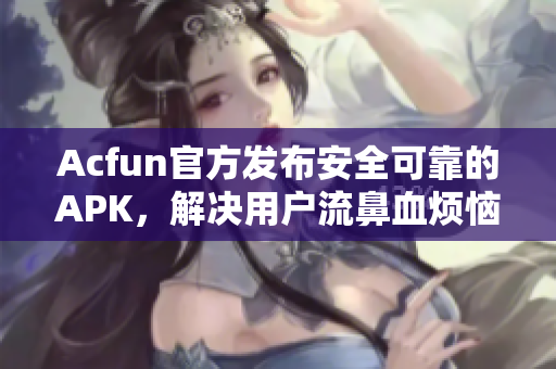 Acfun官方發(fā)布安全可靠的APK，解決用戶流鼻血煩惱