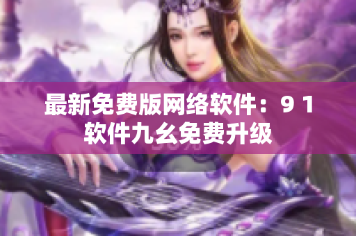 最新免費(fèi)版網(wǎng)絡(luò)軟件：9 1軟件九幺免費(fèi)升級(jí)